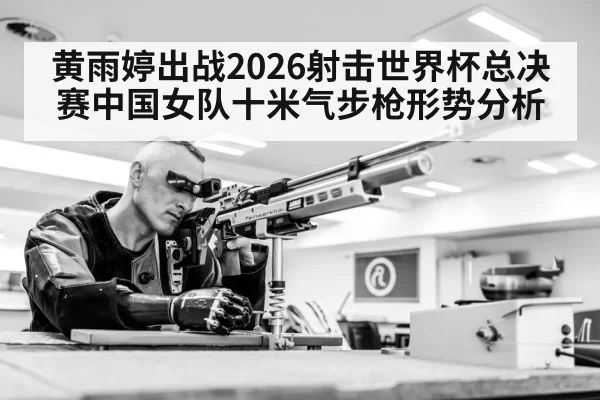 黄雨婷出战2026射击世界杯总决赛中国女队十米气步枪形势分析