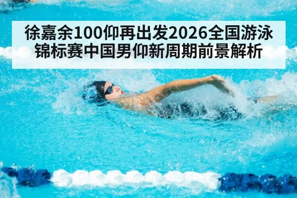 徐嘉余100仰再出发2026全国游泳锦标赛中国男仰新周期前景解析